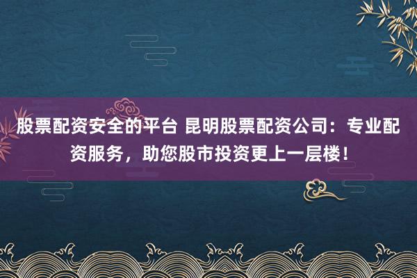 股票配资安全的平台 昆明股票配资公司：专业配资服务，助您股市投资更上一层楼！
