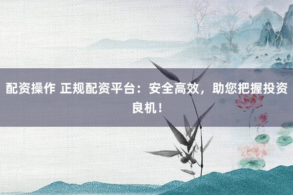 配资操作 正规配资平台：安全高效，助您把握投资良机！