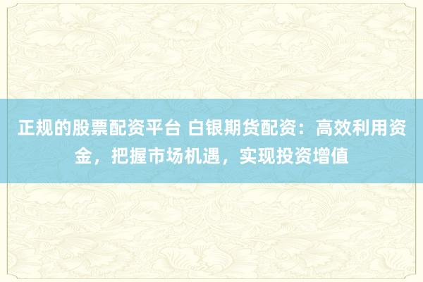 正规的股票配资平台 白银期货配资：高效利用资金，把握市场机遇，实现投资增值