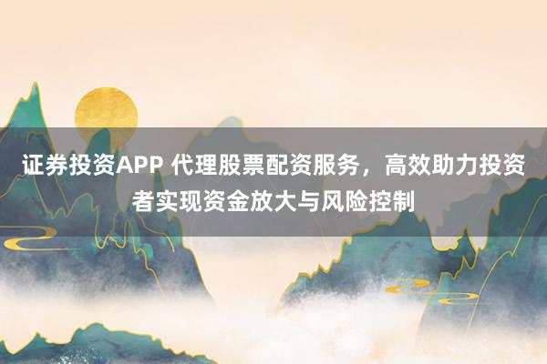 证券投资APP 代理股票配资服务，高效助力投资者实现资金放大与风险控制