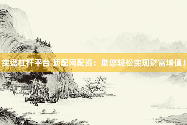 实盘杠杆平台 顶配网配资：助您轻松实现财富增值！