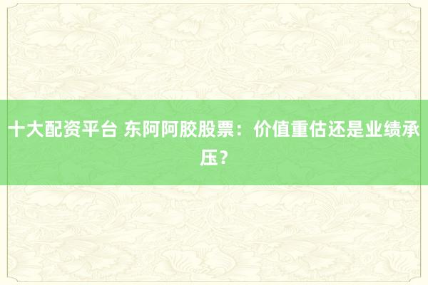 十大配资平台 东阿阿胶股票：价值重估还是业绩承压？