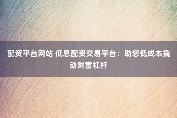 配资平台网站 低息配资交易平台：助您低成本撬动财富杠杆