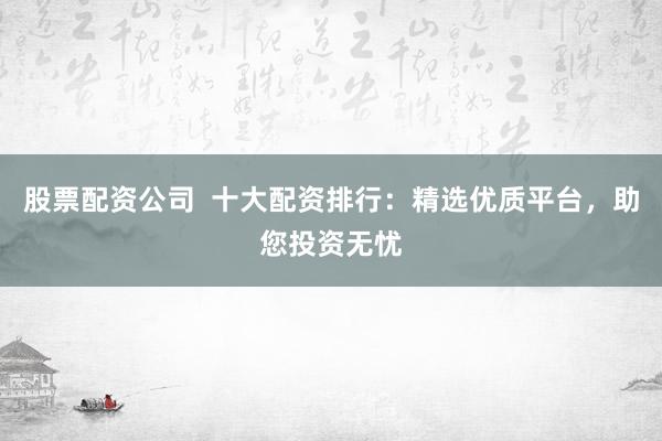 股票配资公司  十大配资排行：精选优质平台，助您投资无忧