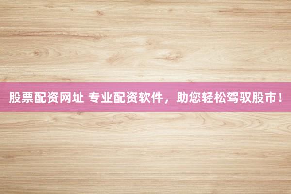 股票配资网址 专业配资软件，助您轻松驾驭股市！