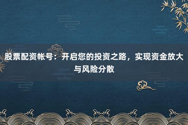 股票配资帐号：开启您的投资之路，实现资金放大与风险分散