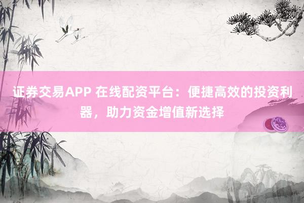 证券交易APP 在线配资平台：便捷高效的投资利器，助力资金增值新选择