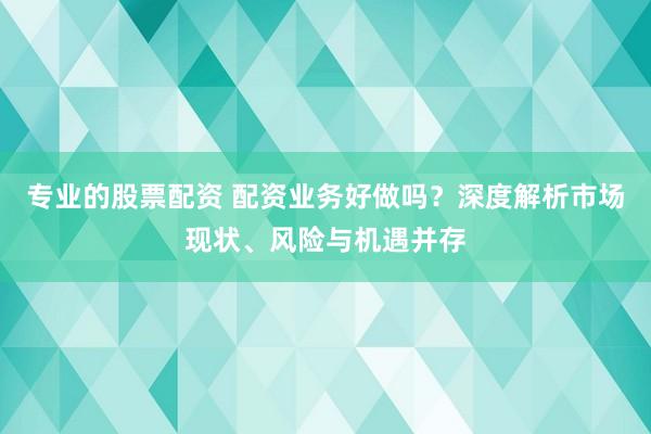 专业的股票配资 配资业务好做吗？深度解析市场现状、风险与机遇并存