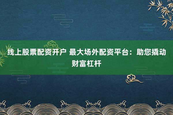 线上股票配资开户 最大场外配资平台：助您撬动财富杠杆