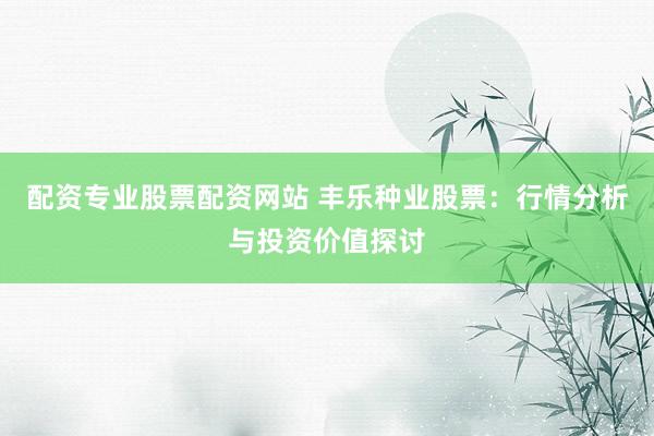 配资专业股票配资网站 丰乐种业股票：行情分析与投资价值探讨