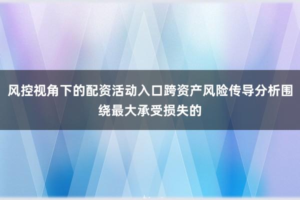 风控视角下的配资活动入口跨资产风险传导分析围绕最大承受损失的