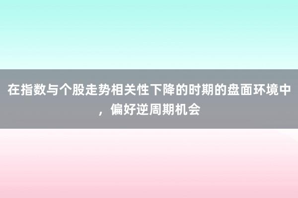 在指数与个股走势相关性下降的时期的盘面环境中，偏好逆周期机会
