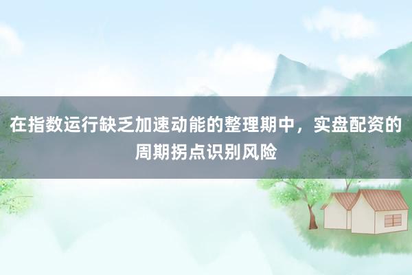 在指数运行缺乏加速动能的整理期中，实盘配资的周期拐点识别风险