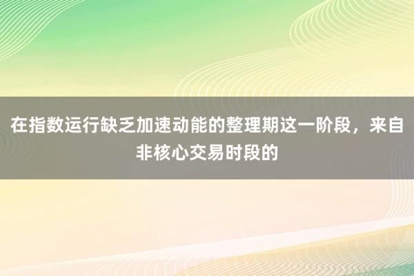 在指数运行缺乏加速动能的整理期这一阶段，来自非核心交易时段的