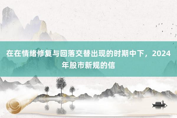 在在情绪修复与回落交替出现的时期中下，2024年股市新规的信