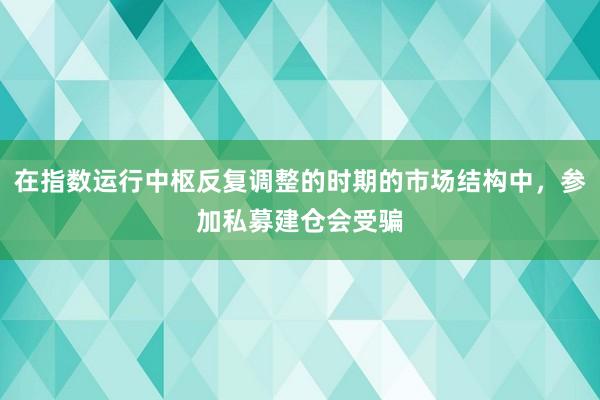 在指数运行中枢反复调整的时期的市场结构中，参加私募建仓会受骗