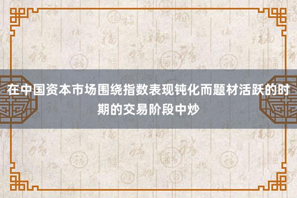 在中国资本市场围绕指数表现钝化而题材活跃的时期的交易阶段中炒