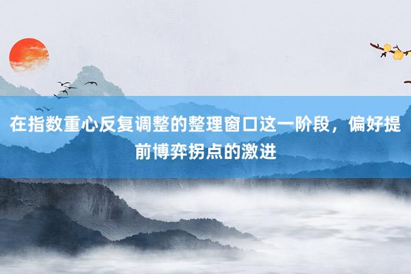 在指数重心反复调整的整理窗口这一阶段，偏好提前博弈拐点的激进