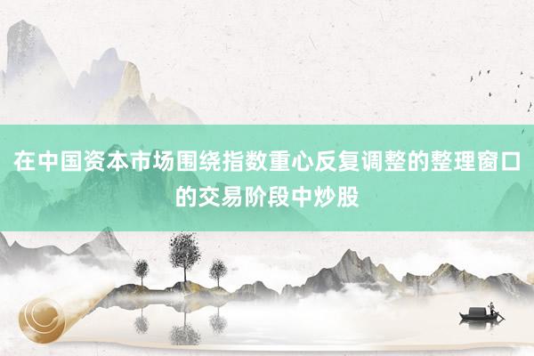 在中国资本市场围绕指数重心反复调整的整理窗口的交易阶段中炒股