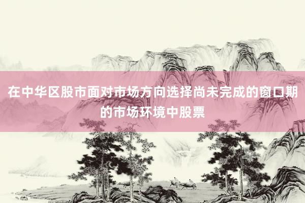 在中华区股市面对市场方向选择尚未完成的窗口期的市场环境中股票