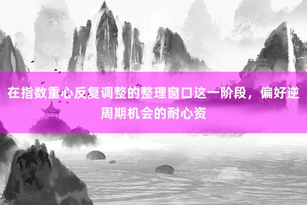 在指数重心反复调整的整理窗口这一阶段，偏好逆周期机会的耐心资