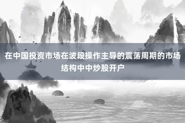 在中国投资市场在波段操作主导的震荡周期的市场结构中中炒股开户