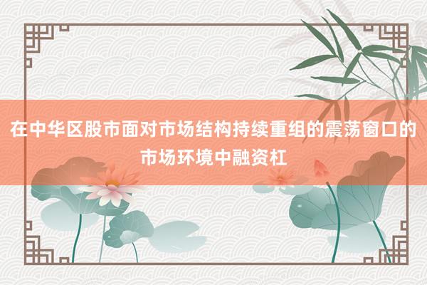 在中华区股市面对市场结构持续重组的震荡窗口的市场环境中融资杠