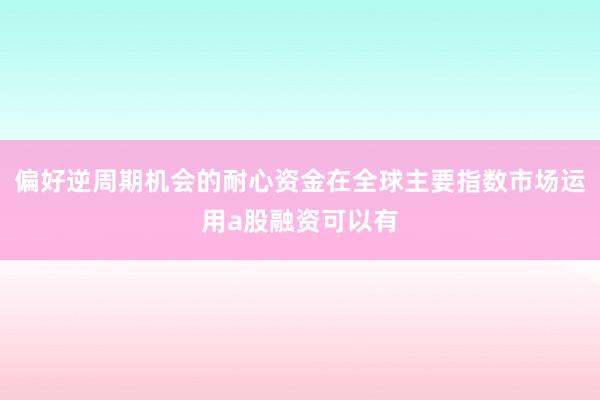 偏好逆周期机会的耐心资金在全球主要指数市场运用a股融资可以有