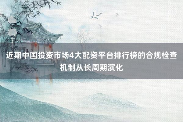 近期中国投资市场4大配资平台排行榜的合规检查机制从长周期演化