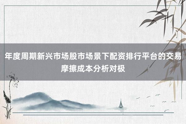 年度周期新兴市场股市场景下配资排行平台的交易摩擦成本分析对极