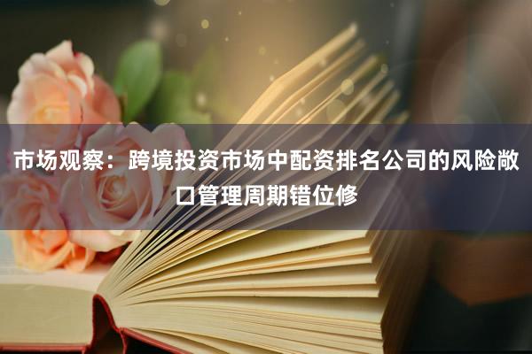 市场观察：跨境投资市场中配资排名公司的风险敞口管理周期错位修