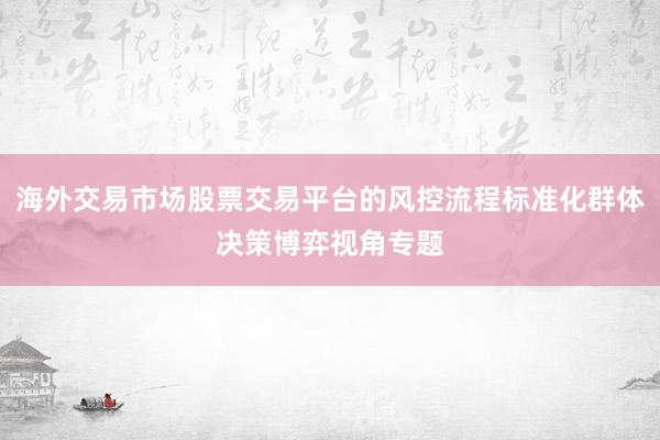 海外交易市场股票交易平台的风控流程标准化群体决策博弈视角专题