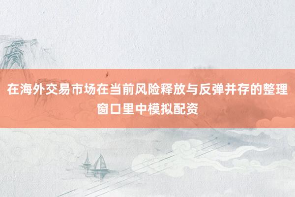 在海外交易市场在当前风险释放与反弹并存的整理窗口里中模拟配资