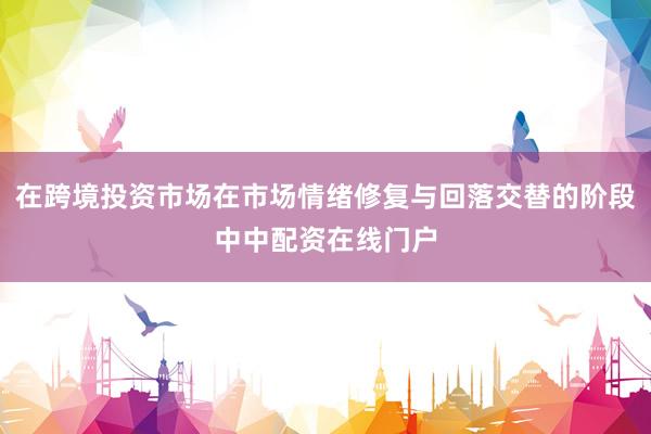 在跨境投资市场在市场情绪修复与回落交替的阶段中中配资在线门户