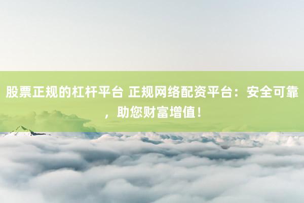 股票正规的杠杆平台 正规网络配资平台：安全可靠，助您财富增值！