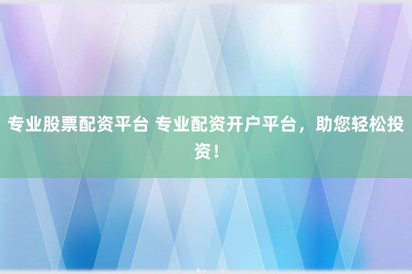 专业股票配资平台 专业配资开户平台，助您轻松投资！