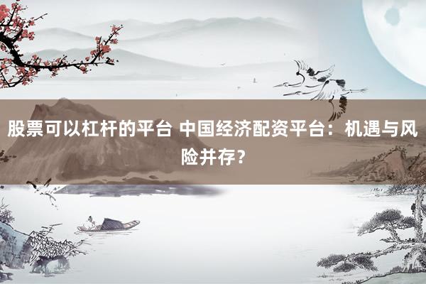 股票可以杠杆的平台 中国经济配资平台：机遇与风险并存？
