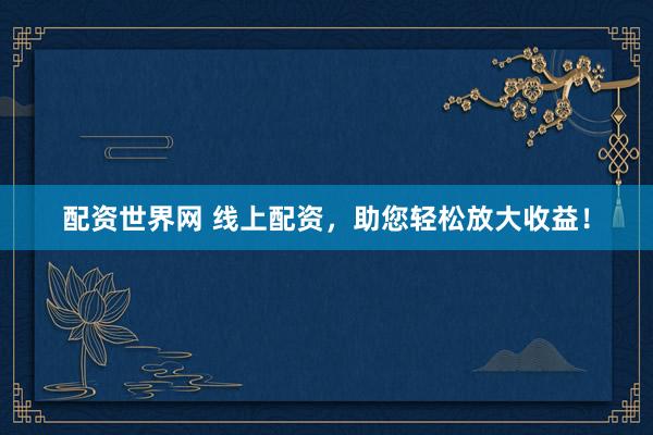 配资世界网 线上配资，助您轻松放大收益！