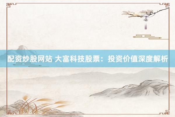 配资炒股网站 大富科技股票：投资价值深度解析