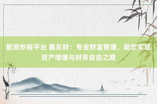 配资炒股平台 鑫东财：专业财富管理，助您实现资产增值与财务自由之路