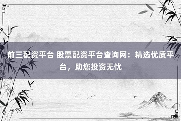 前三配资平台 股票配资平台查询网：精选优质平台，助您投资无忧