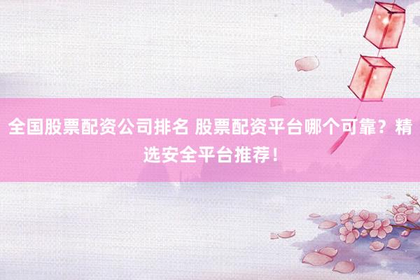 全国股票配资公司排名 股票配资平台哪个可靠？精选安全平台推荐！