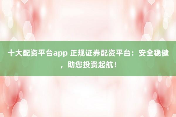 十大配资平台app 正规证券配资平台：安全稳健，助您投资起航！