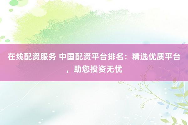在线配资服务 中国配资平台排名：精选优质平台，助您投资无忧