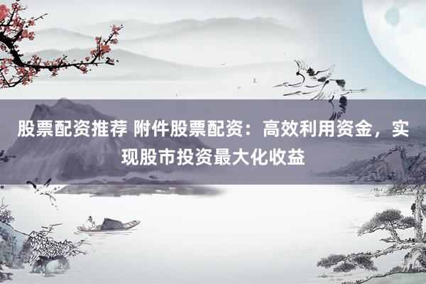股票配资推荐 附件股票配资：高效利用资金，实现股市投资最大化收益