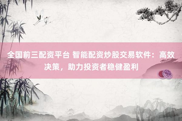 全国前三配资平台 智能配资炒股交易软件：高效决策，助力投资者稳健盈利