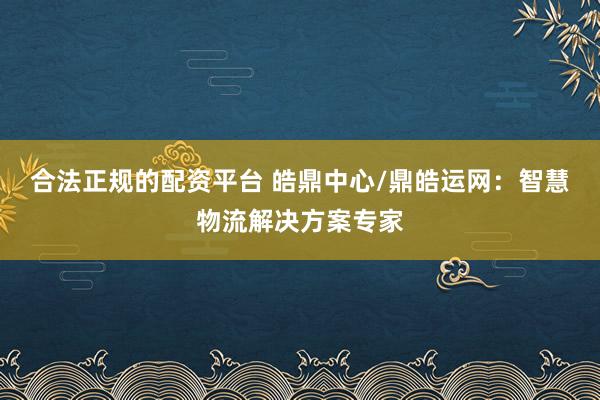 合法正规的配资平台 皓鼎中心/鼎皓运网：智慧物流解决方案专家