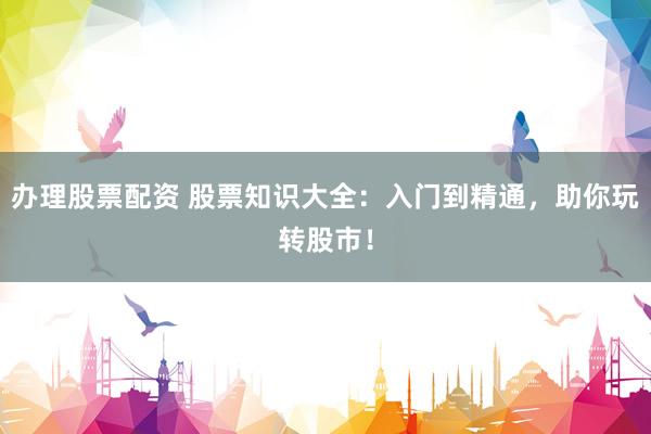 办理股票配资 股票知识大全：入门到精通，助你玩转股市！
