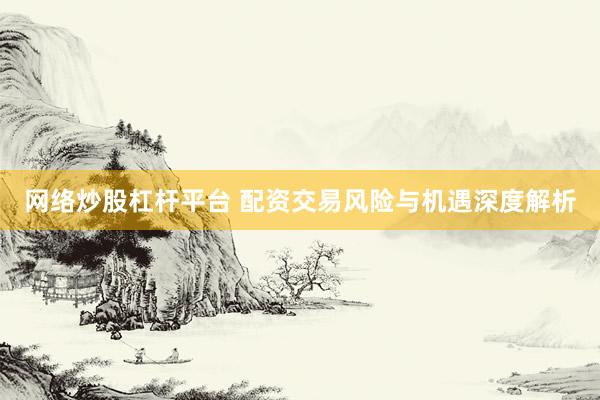 网络炒股杠杆平台 配资交易风险与机遇深度解析