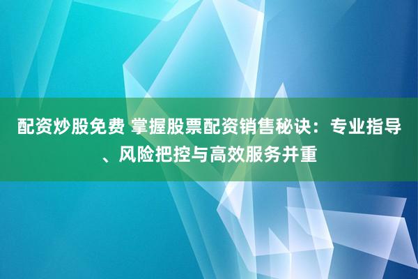 配资炒股免费 掌握股票配资销售秘诀：专业指导、风险把控与高效服务并重